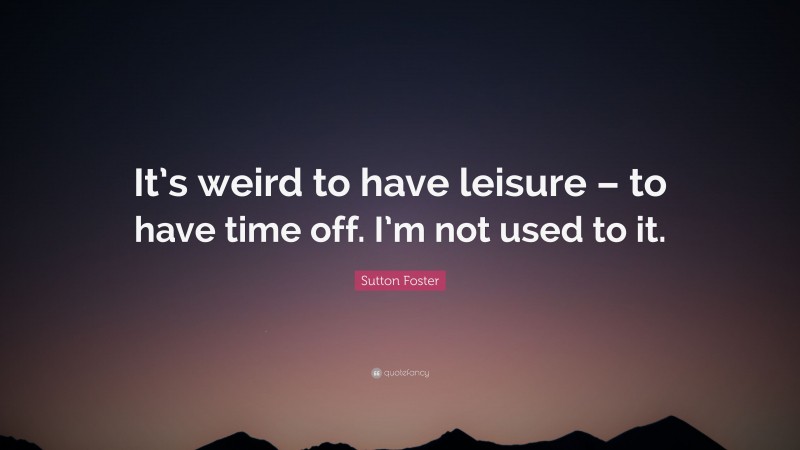 Sutton Foster Quote: “It’s weird to have leisure – to have time off. I’m not used to it.”