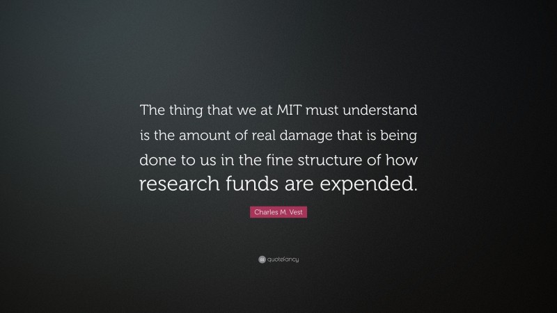 Charles M. Vest Quote: “The thing that we at MIT must understand is the amount of real damage that is being done to us in the fine structure of how research funds are expended.”