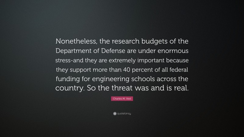 Charles M. Vest Quote: “Nonetheless, the research budgets of the Department of Defense are under enormous stress-and they are extremely important because they support more than 40 percent of all federal funding for engineering schools across the country. So the threat was and is real.”