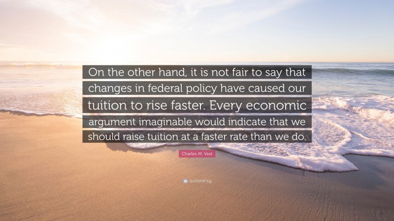 Charles M. Vest Quote: “On the other hand, it is not fair to say that changes in federal policy have caused our tuition to rise faster. Every economic argument imaginable would indicate that we should raise tuition at a faster rate than we do.”