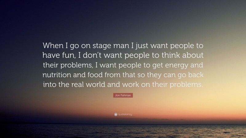 Jon Fishman Quote: “When I go on stage man I just want people to have fun, I don’t want people to think about their problems, I want people to get energy and nutrition and food from that so they can go back into the real world and work on their problems.”