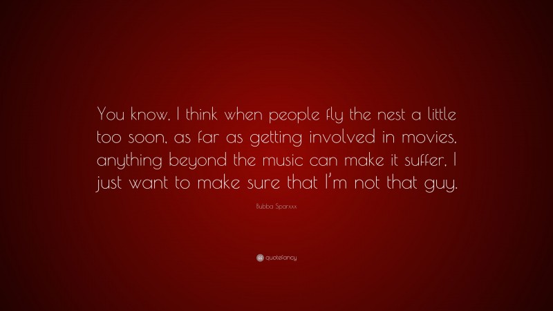 Bubba Sparxxx Quote: “You know, I think when people fly the nest a little too soon, as far as getting involved in movies, anything beyond the music can make it suffer, I just want to make sure that I’m not that guy.”