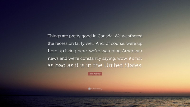 Rick Mercer Quote: “Things are pretty good in Canada. We weathered the recession fairly well. And, of course, were up here up living here, we’re watching American news and we’re constantly saying, wow, it’s not as bad as it is in the United States.”