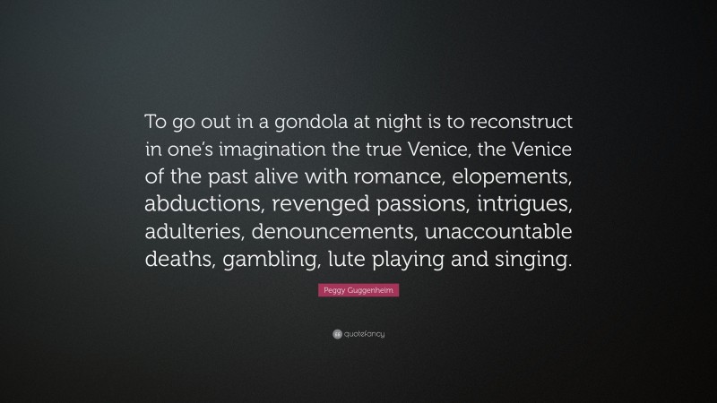 Peggy Guggenheim Quote: “To go out in a gondola at night is to reconstruct in one’s imagination the true Venice, the Venice of the past alive with romance, elopements, abductions, revenged passions, intrigues, adulteries, denouncements, unaccountable deaths, gambling, lute playing and singing.”