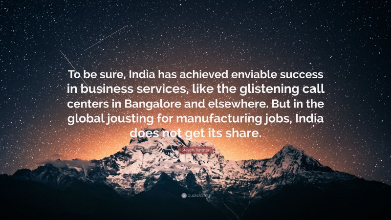 Steven Rattner Quote: “To be sure, India has achieved enviable success in business services, like the glistening call centers in Bangalore and elsewhere. But in the global jousting for manufacturing jobs, India does not get its share.”