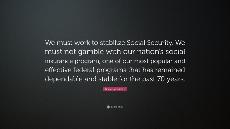 Grace Napolitano Quote: “We must work to stabilize Social Security. We must not gamble with our nation’s social insurance program, one of our most popular and effective federal programs that has remained dependable and stable for the past 70 years.”