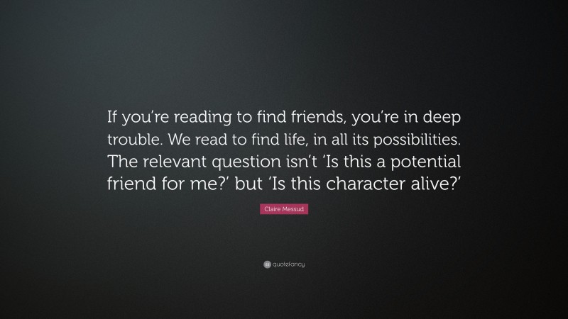 Claire Messud Quote: “If you’re reading to find friends, you’re in deep trouble. We read to find life, in all its possibilities. The relevant question isn’t ‘Is this a potential friend for me?’ but ‘Is this character alive?’”