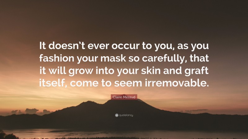 Claire Messud Quote: “It doesn’t ever occur to you, as you fashion your mask so carefully, that it will grow into your skin and graft itself, come to seem irremovable.”