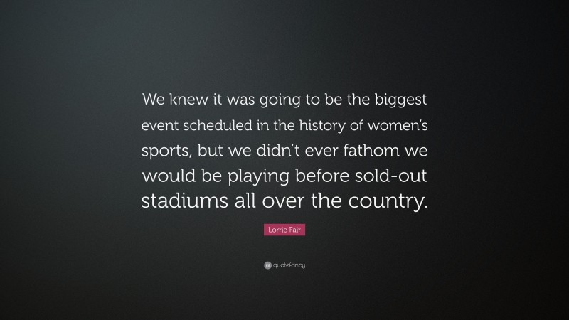 Lorrie Fair Quote: “We knew it was going to be the biggest event scheduled in the history of women’s sports, but we didn’t ever fathom we would be playing before sold-out stadiums all over the country.”