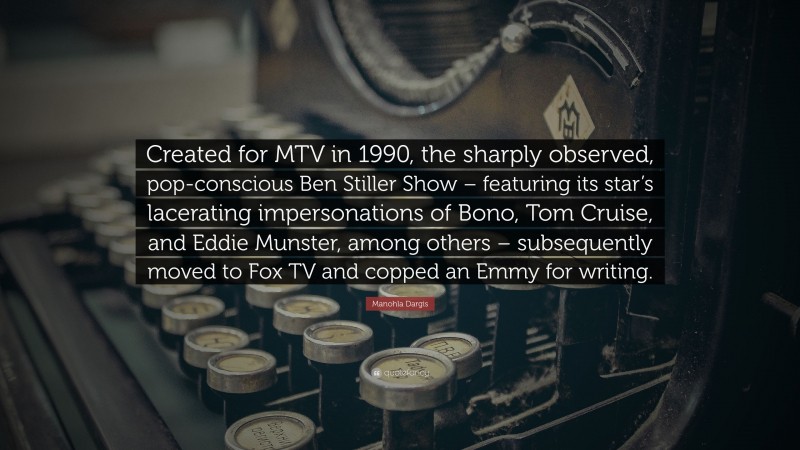 Manohla Dargis Quote: “Created for MTV in 1990, the sharply observed, pop-conscious Ben Stiller Show – featuring its star’s lacerating impersonations of Bono, Tom Cruise, and Eddie Munster, among others – subsequently moved to Fox TV and copped an Emmy for writing.”