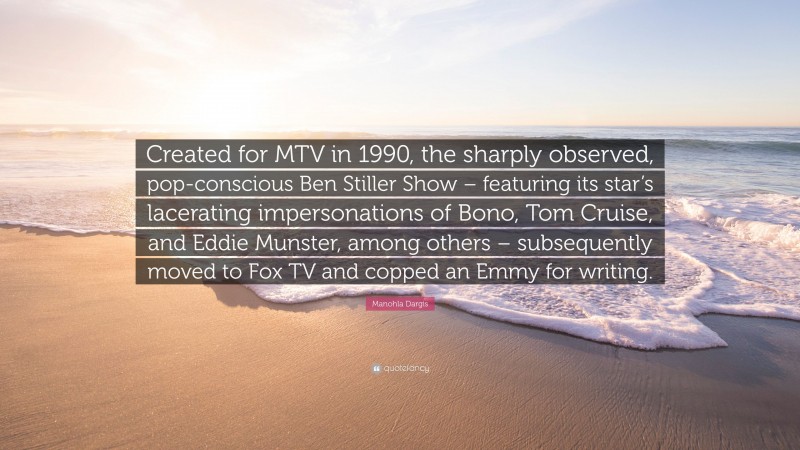 Manohla Dargis Quote: “Created for MTV in 1990, the sharply observed, pop-conscious Ben Stiller Show – featuring its star’s lacerating impersonations of Bono, Tom Cruise, and Eddie Munster, among others – subsequently moved to Fox TV and copped an Emmy for writing.”