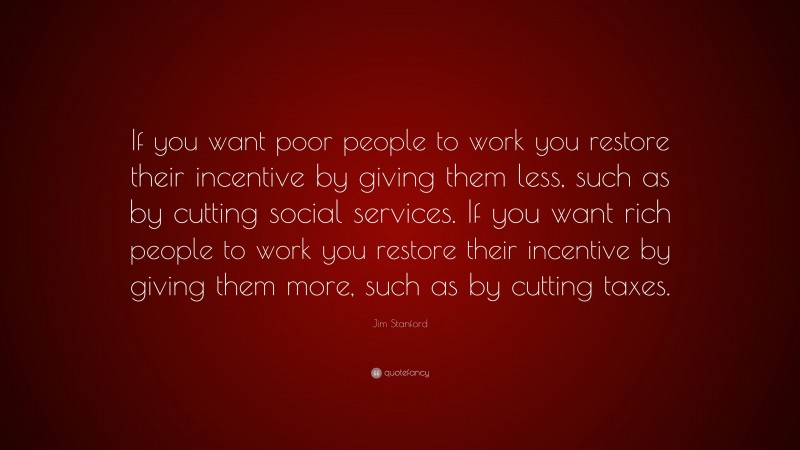 Jim Stanford Quote: “If you want poor people to work you restore their incentive by giving them less, such as by cutting social services. If you want rich people to work you restore their incentive by giving them more, such as by cutting taxes.”