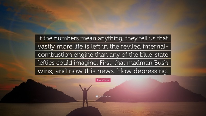 Brock Yates Quote: “If the numbers mean anything, they tell us that vastly more life is left in the reviled internal-combustion engine than any of the blue-state lefties could imagine. First, that madman Bush wins, and now this news. How depressing.”