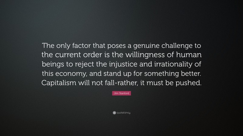Jim Stanford Quote: “The only factor that poses a genuine challenge to the current order is the willingness of human beings to reject the injustice and irrationality of this economy, and stand up for something better. Capitalism will not fall-rather, it must be pushed.”
