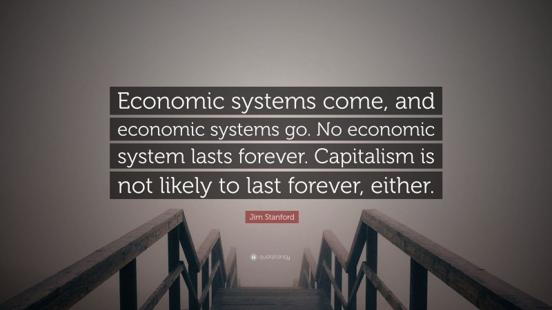 Jim Stanford Quote: “Economic systems come, and economic systems go. No economic system lasts forever. Capitalism is not likely to last forever, either.”