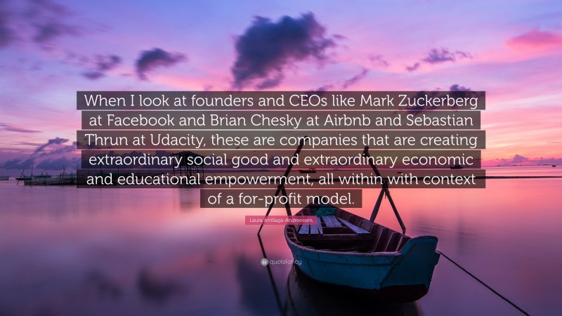 Laura Arrillaga-Andreessen Quote: “When I look at founders and CEOs like Mark Zuckerberg at Facebook and Brian Chesky at Airbnb and Sebastian Thrun at Udacity, these are companies that are creating extraordinary social good and extraordinary economic and educational empowerment, all within with context of a for-profit model.”