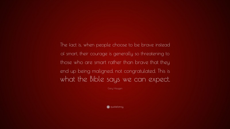 Gary Haugen Quote: “The fact is, when people choose to be brave instead of smart, their courage is generally so threatening to those who are smart rather than brave that they end up being maligned, not congratulated. This is what the Bible says we can expect.”