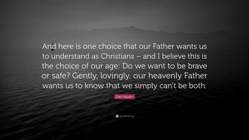 Gary Haugen Quote: “And here is one choice that our Father wants us to understand as Christians – and I believe this is the choice of our age: Do we want to be brave or safe? Gently, lovingly, our heavenly Father wants us to know that we simply can’t be both.”