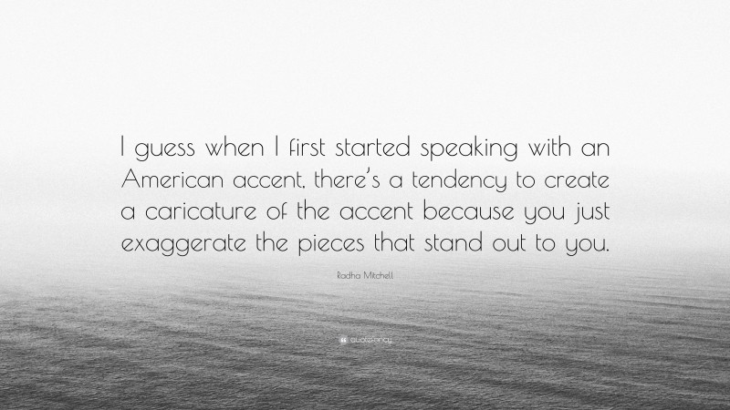 Radha Mitchell Quote: “I guess when I first started speaking with an American accent, there’s a tendency to create a caricature of the accent because you just exaggerate the pieces that stand out to you.”
