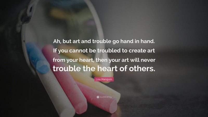 Lisa Mangum Quote: “Ah, but art and trouble go hand in hand. If you cannot be troubled to create art from your heart, then your art will never trouble the heart of others.”