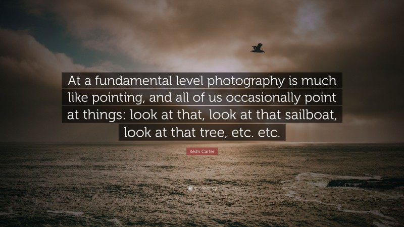 Keith Carter Quote: “At a fundamental level photography is much like pointing, and all of us occasionally point at things: look at that, look at that sailboat, look at that tree, etc. etc.”