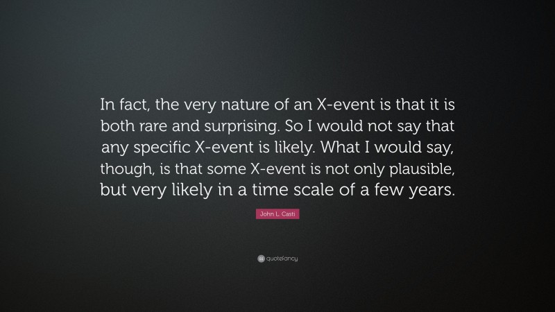 John L. Casti Quote: “In fact, the very nature of an X-event is that it is both rare and surprising. So I would not say that any specific X-event is likely. What I would say, though, is that some X-event is not only plausible, but very likely in a time scale of a few years.”