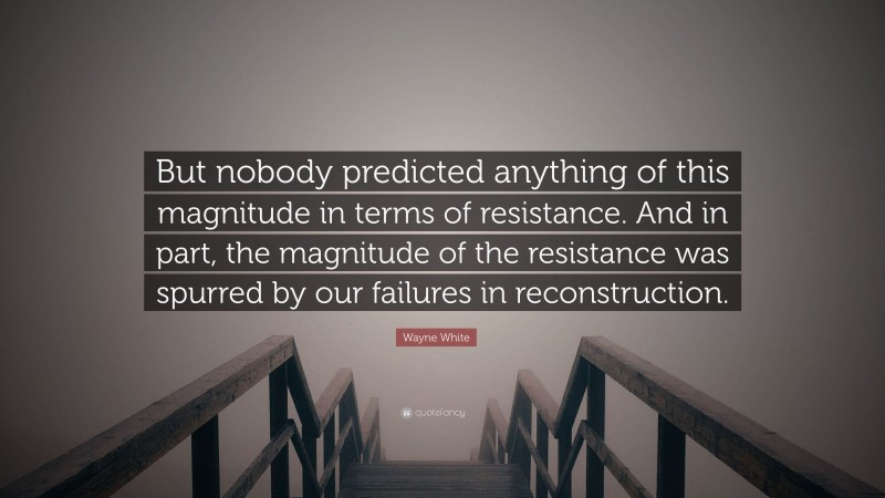 Wayne White Quote: “But nobody predicted anything of this magnitude in terms of resistance. And in part, the magnitude of the resistance was spurred by our failures in reconstruction.”