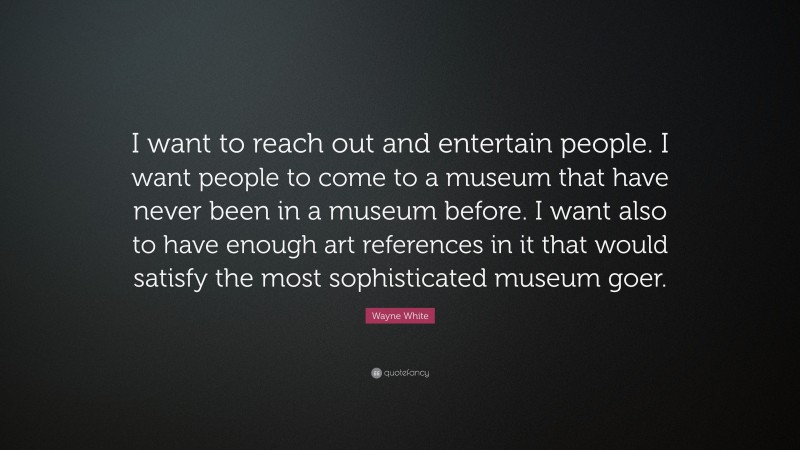 Wayne White Quote: “I want to reach out and entertain people. I want people to come to a museum that have never been in a museum before. I want also to have enough art references in it that would satisfy the most sophisticated museum goer.”