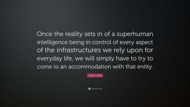 John L. Casti Quote: “Once the reality sets in of a superhuman intelligence being in control of every aspect of the infrastructures we rely upon for everyday life, we will simply have to try to come to an accommodation with that entity.”