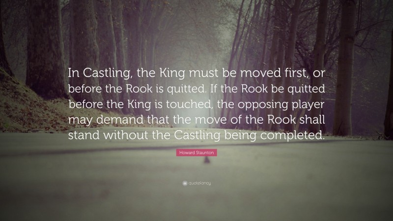 Howard Staunton Quote: “In Castling, the King must be moved first, or before the Rook is quitted. If the Rook be quitted before the King is touched, the opposing player may demand that the move of the Rook shall stand without the Castling being completed.”