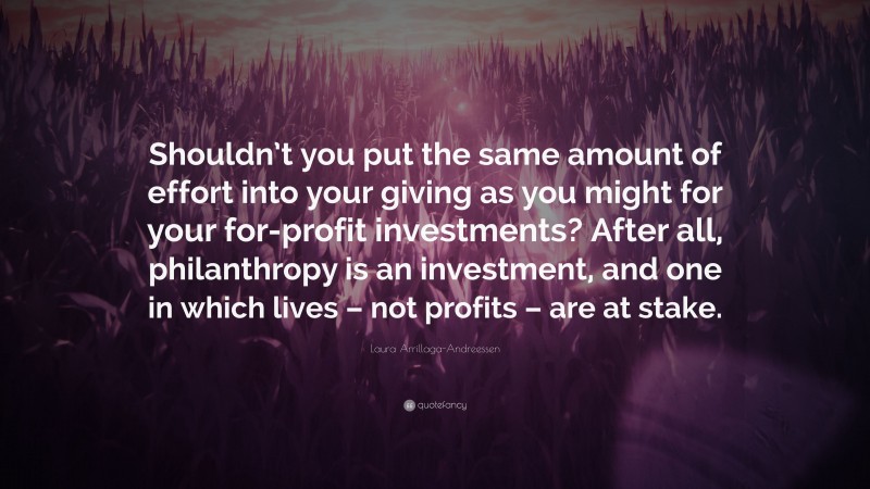 Laura Arrillaga-Andreessen Quote: “Shouldn’t you put the same amount of effort into your giving as you might for your for-profit investments? After all, philanthropy is an investment, and one in which lives – not profits – are at stake.”