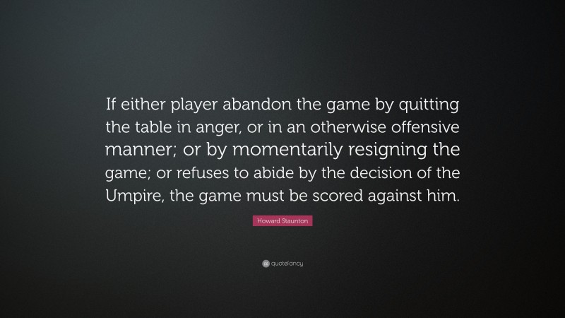 Howard Staunton Quote: “If either player abandon the game by quitting the table in anger, or in an otherwise offensive manner; or by momentarily resigning the game; or refuses to abide by the decision of the Umpire, the game must be scored against him.”