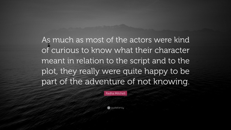 Radha Mitchell Quote: “As much as most of the actors were kind of curious to know what their character meant in relation to the script and to the plot, they really were quite happy to be part of the adventure of not knowing.”