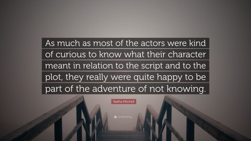 Radha Mitchell Quote: “As much as most of the actors were kind of curious to know what their character meant in relation to the script and to the plot, they really were quite happy to be part of the adventure of not knowing.”