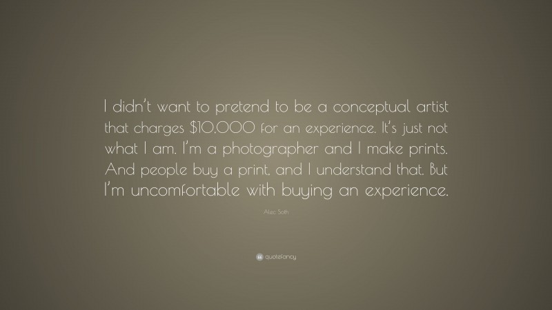 Alec Soth Quote: “I didn’t want to pretend to be a conceptual artist that charges $10,000 for an experience. It’s just not what I am. I’m a photographer and I make prints. And people buy a print, and I understand that. But I’m uncomfortable with buying an experience.”