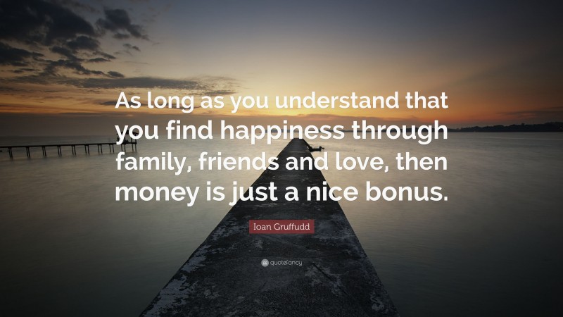Ioan Gruffudd Quote: “As long as you understand that you find happiness through family, friends and love, then money is just a nice bonus.”
