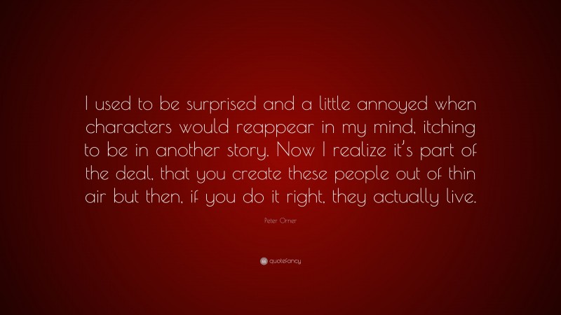 Peter Orner Quote: “I used to be surprised and a little annoyed when characters would reappear in my mind, itching to be in another story. Now I realize it’s part of the deal, that you create these people out of thin air but then, if you do it right, they actually live.”