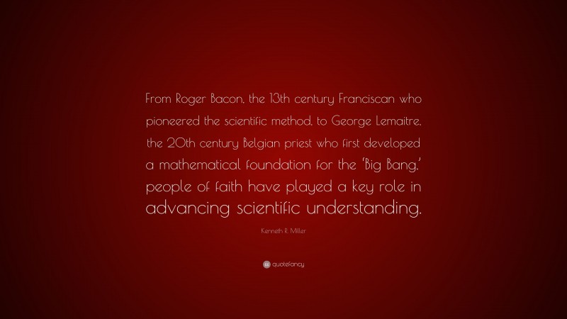 Kenneth R. Miller Quote: “From Roger Bacon, the 13th century Franciscan who pioneered the scientific method, to George Lemaitre, the 20th century Belgian priest who first developed a mathematical foundation for the ‘Big Bang,’ people of faith have played a key role in advancing scientific understanding.”