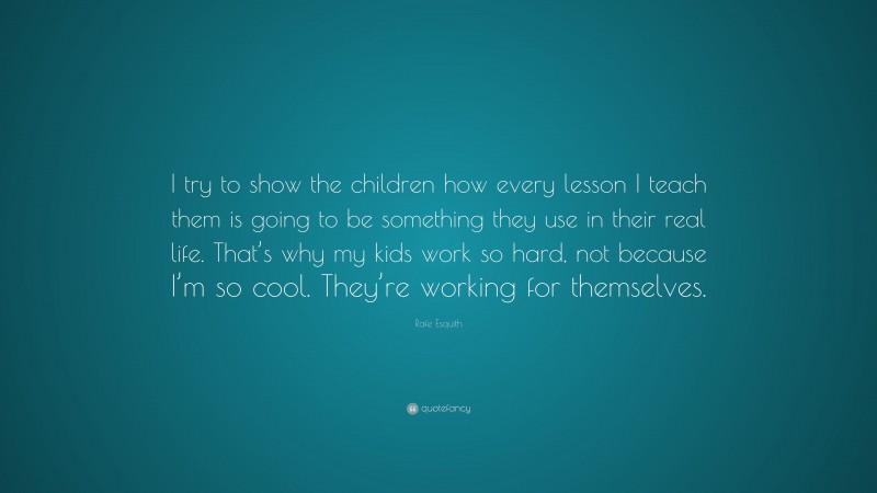 Rafe Esquith Quote: “I try to show the children how every lesson I teach them is going to be something they use in their real life. That’s why my kids work so hard, not because I’m so cool. They’re working for themselves.”