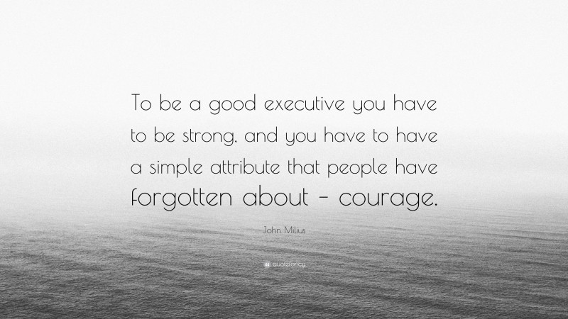 John Milius Quote: “To be a good executive you have to be strong, and you have to have a simple attribute that people have forgotten about – courage.”