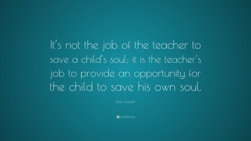 Rafe Esquith Quote: “It’s not the job of the teacher to save a child’s soul; it is the teacher’s job to provide an opportunity for the child to save his own soul.”
