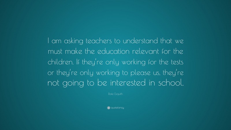 Rafe Esquith Quote: “I am asking teachers to understand that we must make the education relevant for the children. If they’re only working for the tests or they’re only working to please us, they’re not going to be interested in school.”