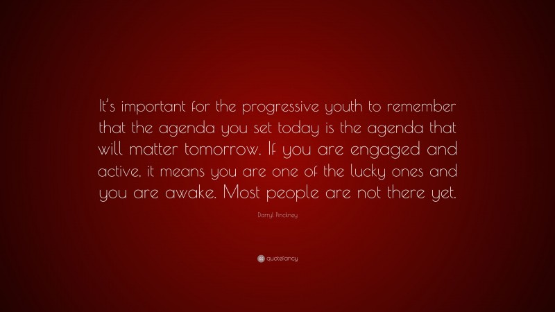 Darryl Pinckney Quote: “It’s important for the progressive youth to remember that the agenda you set today is the agenda that will matter tomorrow. If you are engaged and active, it means you are one of the lucky ones and you are awake. Most people are not there yet.”