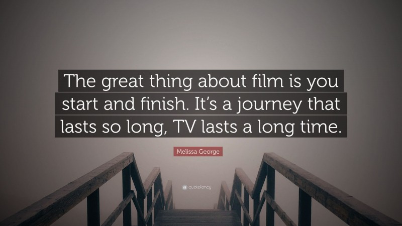 Melissa George Quote: “The great thing about film is you start and finish. It’s a journey that lasts so long, TV lasts a long time.”