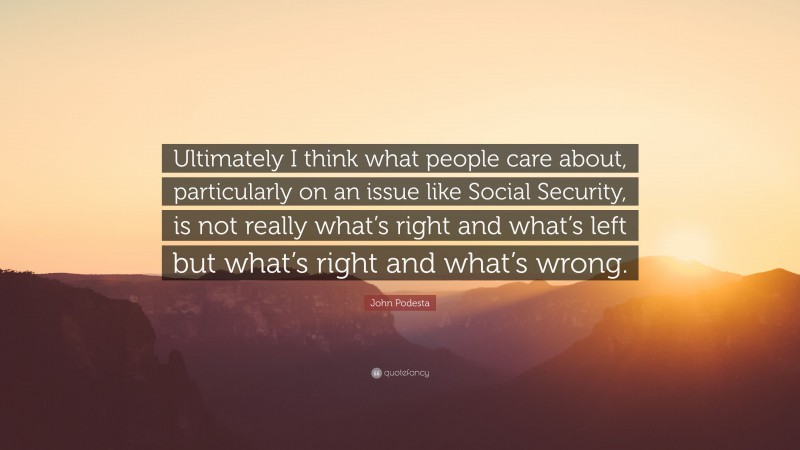 John Podesta Quote: “Ultimately I think what people care about, particularly on an issue like Social Security, is not really what’s right and what’s left but what’s right and what’s wrong.”