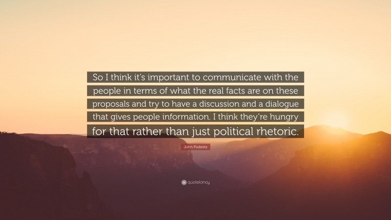 John Podesta Quote: “So I think it’s important to communicate with the people in terms of what the real facts are on these proposals and try to have a discussion and a dialogue that gives people information. I think they’re hungry for that rather than just political rhetoric.”