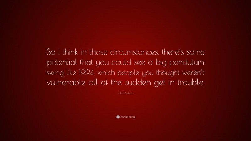 John Podesta Quote: “So I think in those circumstances, there’s some potential that you could see a big pendulum swing like 1994, which people you thought weren’t vulnerable all of the sudden get in trouble.”