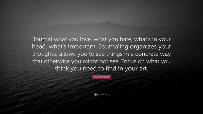 Kay WalkingStick Quote: “Journal what you love, what you hate, what’s in your head, what’s important. Journaling organizes your thoughts; allows you to see things in a concrete way that otherwise you might not see. Focus on what you think you need to find in your art.”