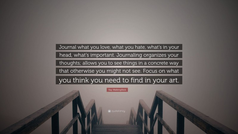 Kay WalkingStick Quote: “Journal what you love, what you hate, what’s in your head, what’s important. Journaling organizes your thoughts; allows you to see things in a concrete way that otherwise you might not see. Focus on what you think you need to find in your art.”