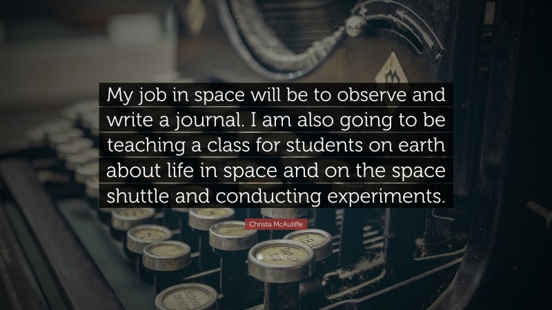 Christa McAuliffe Quote: “My job in space will be to observe and write a journal. I am also going to be teaching a class for students on earth about life in space and on the space shuttle and conducting experiments.”